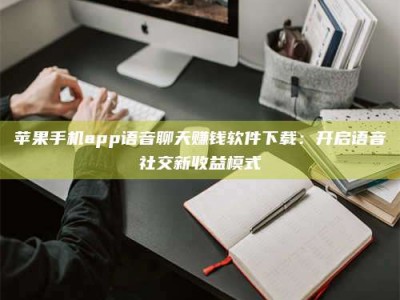 平湖苹果手机app语音聊天赚钱软件下载：开启语音社交新收益模式
